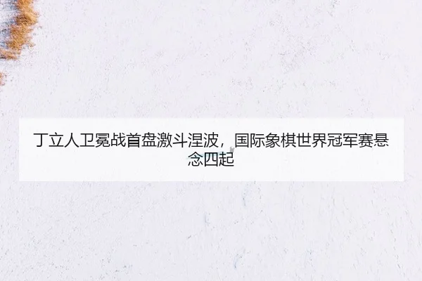 丁立人卫冕战首盘激斗涅波，国际象棋世界冠军赛悬念四起